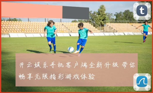 开云娱乐手机客户端全新升级 带你畅享无限精彩游戏体验