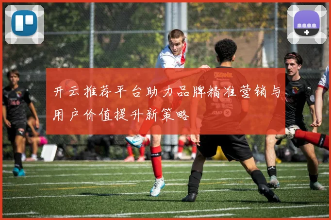 开云推荐平台助力品牌精准营销与用户价值提升新策略